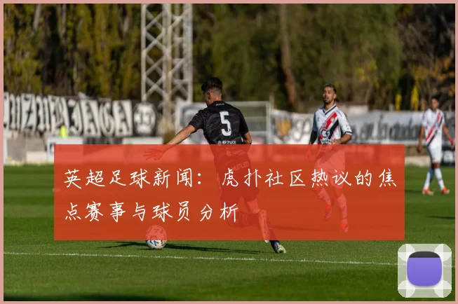 英超足球新闻:虎扑社区热议的焦点赛事与球员分析