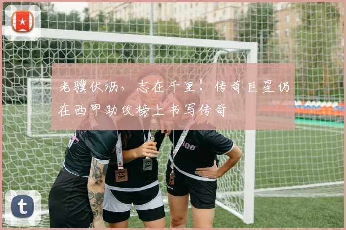 老骥伏枥,志在千里!传奇巨星仍在西甲助攻榜上书写传奇