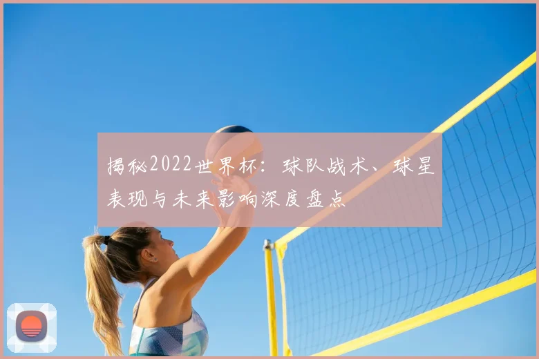 揭秘2022世界杯：球队战术、球星表现与未来影响深度盘点