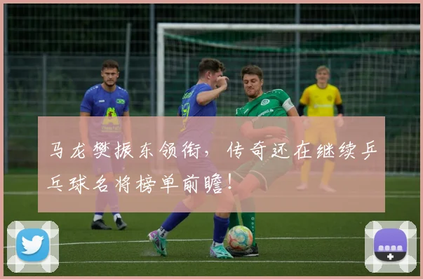 马龙樊振东领衔,传奇还在继续乒乓球名将榜单前瞻!